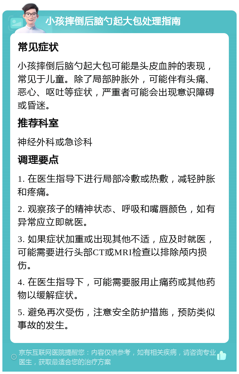 小孩摔倒后脑勺起大包处理指南 常见症状 小孩摔倒后脑勺起大包可能是头皮血肿的表现，常见于儿童。除了局部肿胀外，可能伴有头痛、恶心、呕吐等症状，严重者可能会出现意识障碍或昏迷。 推荐科室 神经外科或急诊科 调理要点 1. 在医生指导下进行局部冷敷或热敷，减轻肿胀和疼痛。 2. 观察孩子的精神状态、呼吸和嘴唇颜色，如有异常应立即就医。 3. 如果症状加重或出现其他不适，应及时就医，可能需要进行头部CT或MRI检查以排除颅内损伤。 4. 在医生指导下，可能需要服用止痛药或其他药物以缓解症状。 5. 避免再次受伤，注意安全防护措施，预防类似事故的发生。