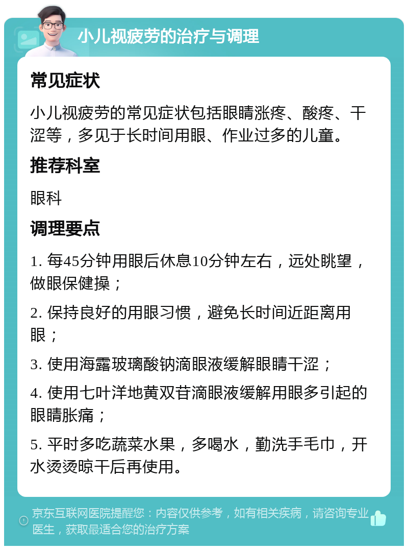 小儿视疲劳的治疗与调理 常见症状 小儿视疲劳的常见症状包括眼睛涨疼、酸疼、干涩等，多见于长时间用眼、作业过多的儿童。 推荐科室 眼科 调理要点 1. 每45分钟用眼后休息10分钟左右，远处眺望，做眼保健操； 2. 保持良好的用眼习惯，避免长时间近距离用眼； 3. 使用海露玻璃酸钠滴眼液缓解眼睛干涩； 4. 使用七叶洋地黄双苷滴眼液缓解用眼多引起的眼睛胀痛； 5. 平时多吃蔬菜水果，多喝水，勤洗手毛巾，开水烫烫晾干后再使用。