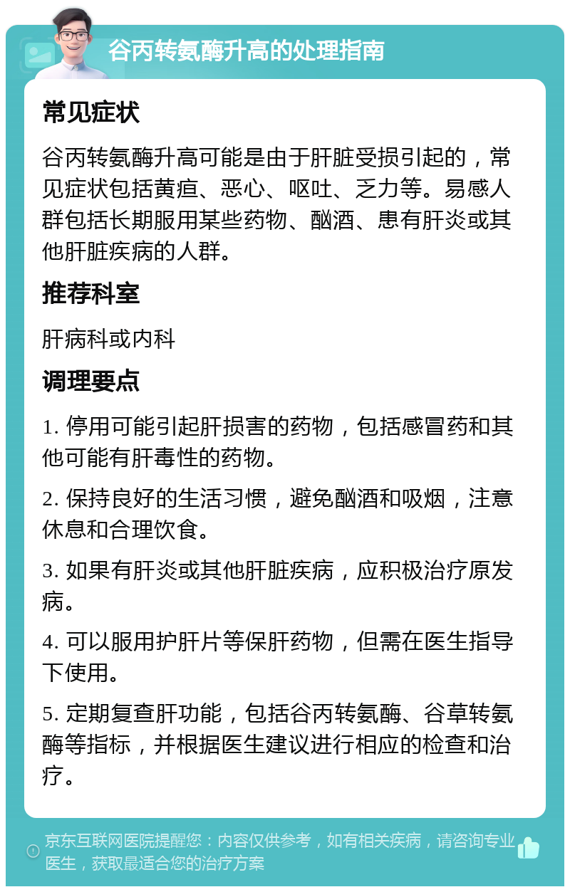 谷丙转氨酶升高的处理指南 常见症状 谷丙转氨酶升高可能是由于肝脏受损引起的，常见症状包括黄疸、恶心、呕吐、乏力等。易感人群包括长期服用某些药物、酗酒、患有肝炎或其他肝脏疾病的人群。 推荐科室 肝病科或内科 调理要点 1. 停用可能引起肝损害的药物，包括感冒药和其他可能有肝毒性的药物。 2. 保持良好的生活习惯，避免酗酒和吸烟，注意休息和合理饮食。 3. 如果有肝炎或其他肝脏疾病，应积极治疗原发病。 4. 可以服用护肝片等保肝药物，但需在医生指导下使用。 5. 定期复查肝功能，包括谷丙转氨酶、谷草转氨酶等指标，并根据医生建议进行相应的检查和治疗。