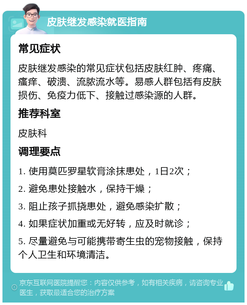 皮肤继发感染就医指南 常见症状 皮肤继发感染的常见症状包括皮肤红肿、疼痛、瘙痒、破溃、流脓流水等。易感人群包括有皮肤损伤、免疫力低下、接触过感染源的人群。 推荐科室 皮肤科 调理要点 1. 使用莫匹罗星软膏涂抹患处，1日2次； 2. 避免患处接触水，保持干燥； 3. 阻止孩子抓挠患处，避免感染扩散； 4. 如果症状加重或无好转，应及时就诊； 5. 尽量避免与可能携带寄生虫的宠物接触，保持个人卫生和环境清洁。