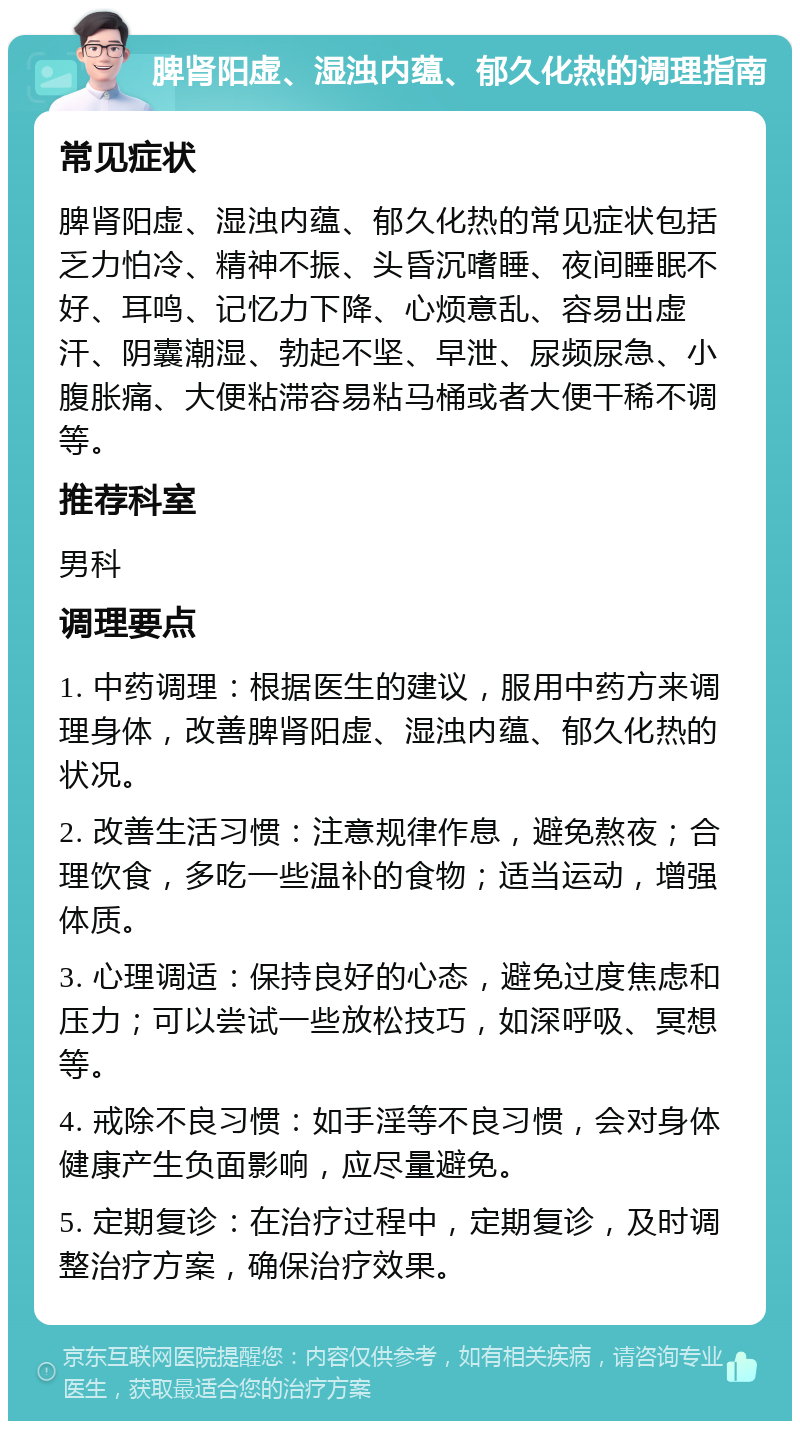 脾肾阳虚、湿浊内蕴、郁久化热的调理指南 常见症状 脾肾阳虚、湿浊内蕴、郁久化热的常见症状包括乏力怕冷、精神不振、头昏沉嗜睡、夜间睡眠不好、耳鸣、记忆力下降、心烦意乱、容易出虚汗、阴囊潮湿、勃起不坚、早泄、尿频尿急、小腹胀痛、大便粘滞容易粘马桶或者大便干稀不调等。 推荐科室 男科 调理要点 1. 中药调理：根据医生的建议，服用中药方来调理身体，改善脾肾阳虚、湿浊内蕴、郁久化热的状况。 2. 改善生活习惯：注意规律作息，避免熬夜；合理饮食，多吃一些温补的食物；适当运动，增强体质。 3. 心理调适：保持良好的心态，避免过度焦虑和压力；可以尝试一些放松技巧，如深呼吸、冥想等。 4. 戒除不良习惯：如手淫等不良习惯，会对身体健康产生负面影响，应尽量避免。 5. 定期复诊：在治疗过程中，定期复诊，及时调整治疗方案，确保治疗效果。