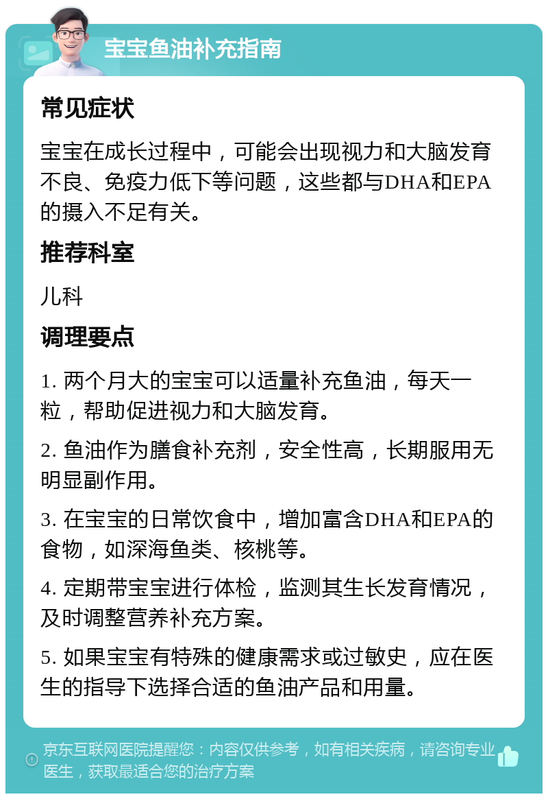 宝宝鱼油补充指南 常见症状 宝宝在成长过程中，可能会出现视力和大脑发育不良、免疫力低下等问题，这些都与DHA和EPA的摄入不足有关。 推荐科室 儿科 调理要点 1. 两个月大的宝宝可以适量补充鱼油，每天一粒，帮助促进视力和大脑发育。 2. 鱼油作为膳食补充剂，安全性高，长期服用无明显副作用。 3. 在宝宝的日常饮食中，增加富含DHA和EPA的食物，如深海鱼类、核桃等。 4. 定期带宝宝进行体检，监测其生长发育情况，及时调整营养补充方案。 5. 如果宝宝有特殊的健康需求或过敏史，应在医生的指导下选择合适的鱼油产品和用量。