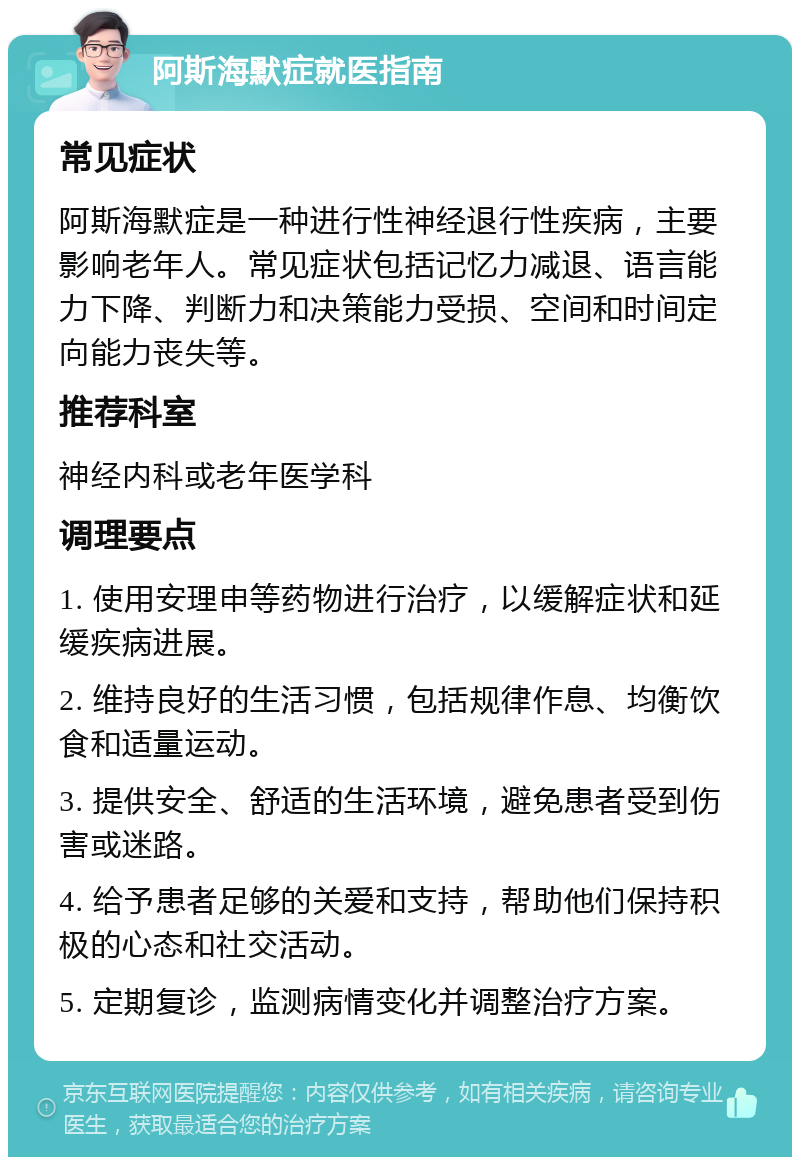 阿斯海默症就医指南 常见症状 阿斯海默症是一种进行性神经退行性疾病，主要影响老年人。常见症状包括记忆力减退、语言能力下降、判断力和决策能力受损、空间和时间定向能力丧失等。 推荐科室 神经内科或老年医学科 调理要点 1. 使用安理申等药物进行治疗，以缓解症状和延缓疾病进展。 2. 维持良好的生活习惯，包括规律作息、均衡饮食和适量运动。 3. 提供安全、舒适的生活环境，避免患者受到伤害或迷路。 4. 给予患者足够的关爱和支持，帮助他们保持积极的心态和社交活动。 5. 定期复诊，监测病情变化并调整治疗方案。