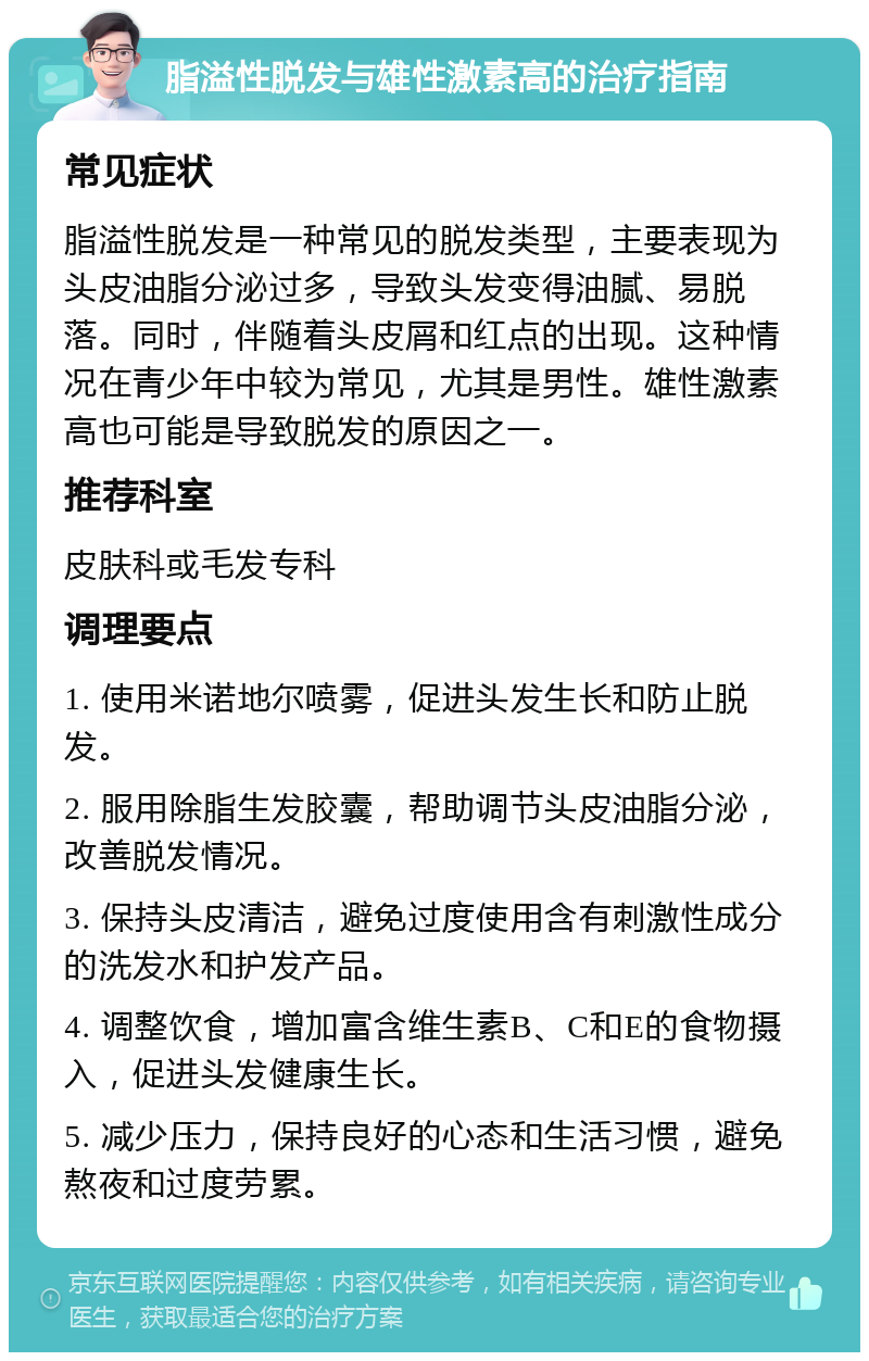 脂溢性脱发与雄性激素高的治疗指南 常见症状 脂溢性脱发是一种常见的脱发类型，主要表现为头皮油脂分泌过多，导致头发变得油腻、易脱落。同时，伴随着头皮屑和红点的出现。这种情况在青少年中较为常见，尤其是男性。雄性激素高也可能是导致脱发的原因之一。 推荐科室 皮肤科或毛发专科 调理要点 1. 使用米诺地尔喷雾，促进头发生长和防止脱发。 2. 服用除脂生发胶囊，帮助调节头皮油脂分泌，改善脱发情况。 3. 保持头皮清洁，避免过度使用含有刺激性成分的洗发水和护发产品。 4. 调整饮食，增加富含维生素B、C和E的食物摄入，促进头发健康生长。 5. 减少压力，保持良好的心态和生活习惯，避免熬夜和过度劳累。