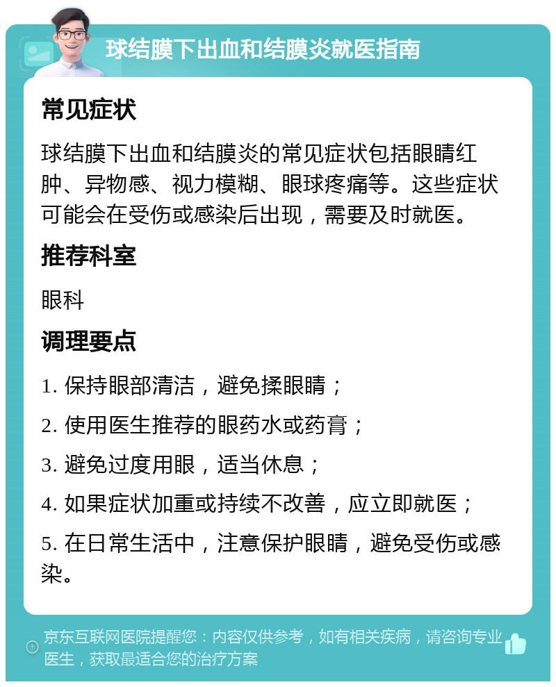 球结膜下出血和结膜炎就医指南 常见症状 球结膜下出血和结膜炎的常见症状包括眼睛红肿、异物感、视力模糊、眼球疼痛等。这些症状可能会在受伤或感染后出现，需要及时就医。 推荐科室 眼科 调理要点 1. 保持眼部清洁，避免揉眼睛； 2. 使用医生推荐的眼药水或药膏； 3. 避免过度用眼，适当休息； 4. 如果症状加重或持续不改善，应立即就医； 5. 在日常生活中，注意保护眼睛，避免受伤或感染。