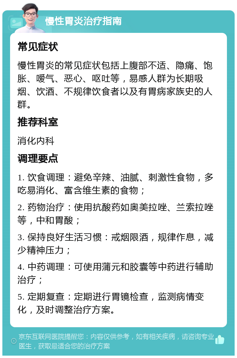 慢性胃炎治疗指南 常见症状 慢性胃炎的常见症状包括上腹部不适、隐痛、饱胀、嗳气、恶心、呕吐等，易感人群为长期吸烟、饮酒、不规律饮食者以及有胃病家族史的人群。 推荐科室 消化内科 调理要点 1. 饮食调理：避免辛辣、油腻、刺激性食物，多吃易消化、富含维生素的食物； 2. 药物治疗：使用抗酸药如奥美拉唑、兰索拉唑等，中和胃酸； 3. 保持良好生活习惯：戒烟限酒，规律作息，减少精神压力； 4. 中药调理：可使用蒲元和胶囊等中药进行辅助治疗； 5. 定期复查：定期进行胃镜检查，监测病情变化，及时调整治疗方案。