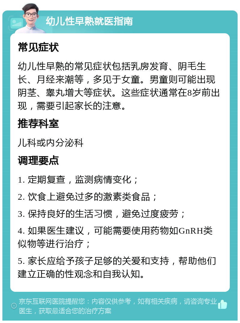 幼儿性早熟就医指南 常见症状 幼儿性早熟的常见症状包括乳房发育、阴毛生长、月经来潮等，多见于女童。男童则可能出现阴茎、睾丸增大等症状。这些症状通常在8岁前出现，需要引起家长的注意。 推荐科室 儿科或内分泌科 调理要点 1. 定期复查，监测病情变化； 2. 饮食上避免过多的激素类食品； 3. 保持良好的生活习惯，避免过度疲劳； 4. 如果医生建议，可能需要使用药物如GnRH类似物等进行治疗； 5. 家长应给予孩子足够的关爱和支持，帮助他们建立正确的性观念和自我认知。