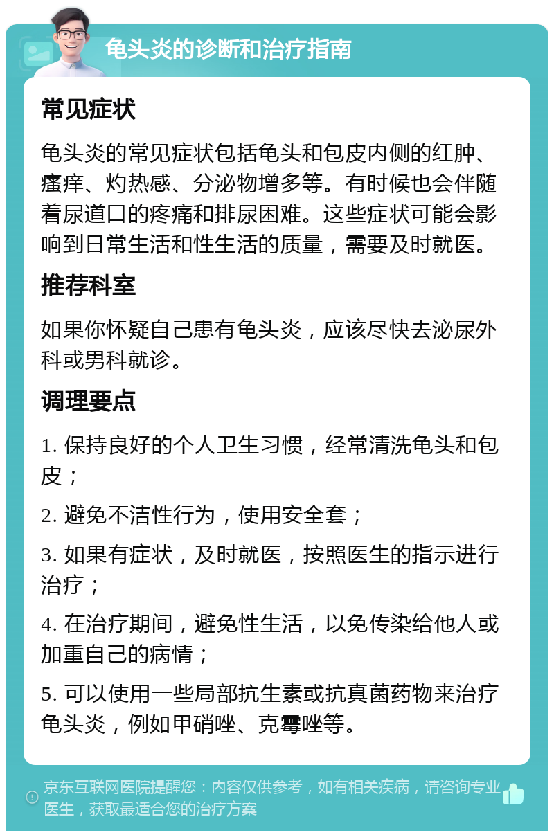 龟头炎的诊断和治疗指南 常见症状 龟头炎的常见症状包括龟头和包皮内侧的红肿、瘙痒、灼热感、分泌物增多等。有时候也会伴随着尿道口的疼痛和排尿困难。这些症状可能会影响到日常生活和性生活的质量，需要及时就医。 推荐科室 如果你怀疑自己患有龟头炎，应该尽快去泌尿外科或男科就诊。 调理要点 1. 保持良好的个人卫生习惯，经常清洗龟头和包皮； 2. 避免不洁性行为，使用安全套； 3. 如果有症状，及时就医，按照医生的指示进行治疗； 4. 在治疗期间，避免性生活，以免传染给他人或加重自己的病情； 5. 可以使用一些局部抗生素或抗真菌药物来治疗龟头炎，例如甲硝唑、克霉唑等。