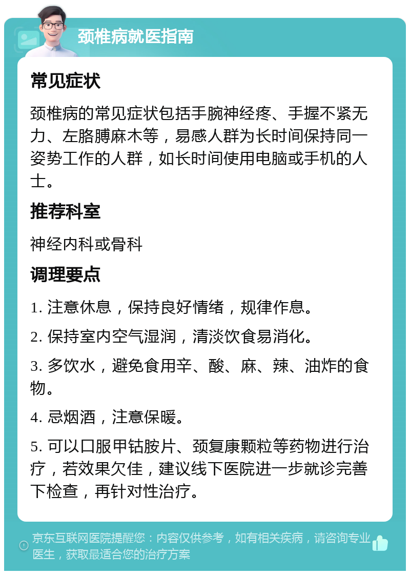 颈椎病就医指南 常见症状 颈椎病的常见症状包括手腕神经疼、手握不紧无力、左胳膊麻木等，易感人群为长时间保持同一姿势工作的人群，如长时间使用电脑或手机的人士。 推荐科室 神经内科或骨科 调理要点 1. 注意休息，保持良好情绪，规律作息。 2. 保持室内空气湿润，清淡饮食易消化。 3. 多饮水，避免食用辛、酸、麻、辣、油炸的食物。 4. 忌烟酒，注意保暖。 5. 可以口服甲钴胺片、颈复康颗粒等药物进行治疗，若效果欠佳，建议线下医院进一步就诊完善下检查，再针对性治疗。