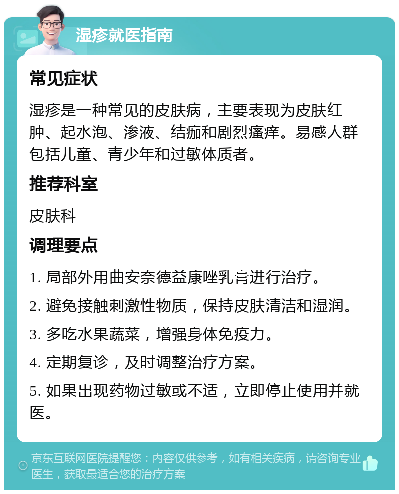 湿疹就医指南 常见症状 湿疹是一种常见的皮肤病，主要表现为皮肤红肿、起水泡、渗液、结痂和剧烈瘙痒。易感人群包括儿童、青少年和过敏体质者。 推荐科室 皮肤科 调理要点 1. 局部外用曲安奈德益康唑乳膏进行治疗。 2. 避免接触刺激性物质，保持皮肤清洁和湿润。 3. 多吃水果蔬菜，增强身体免疫力。 4. 定期复诊，及时调整治疗方案。 5. 如果出现药物过敏或不适，立即停止使用并就医。