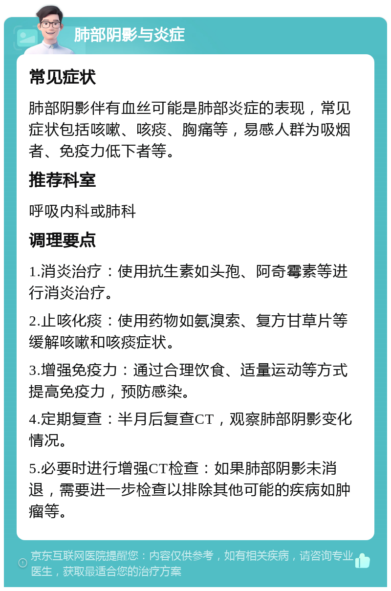 肺部阴影与炎症 常见症状 肺部阴影伴有血丝可能是肺部炎症的表现，常见症状包括咳嗽、咳痰、胸痛等，易感人群为吸烟者、免疫力低下者等。 推荐科室 呼吸内科或肺科 调理要点 1.消炎治疗：使用抗生素如头孢、阿奇霉素等进行消炎治疗。 2.止咳化痰：使用药物如氨溴索、复方甘草片等缓解咳嗽和咳痰症状。 3.增强免疫力：通过合理饮食、适量运动等方式提高免疫力，预防感染。 4.定期复查：半月后复查CT，观察肺部阴影变化情况。 5.必要时进行增强CT检查：如果肺部阴影未消退，需要进一步检查以排除其他可能的疾病如肿瘤等。