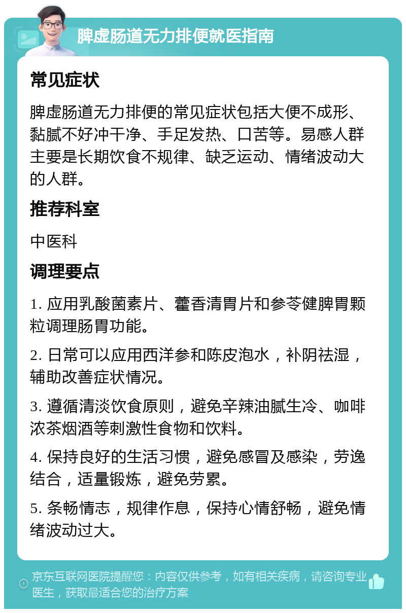 脾虚肠道无力排便就医指南 常见症状 脾虚肠道无力排便的常见症状包括大便不成形、黏腻不好冲干净、手足发热、口苦等。易感人群主要是长期饮食不规律、缺乏运动、情绪波动大的人群。 推荐科室 中医科 调理要点 1. 应用乳酸菌素片、藿香清胃片和参苓健脾胃颗粒调理肠胃功能。 2. 日常可以应用西洋参和陈皮泡水，补阴祛湿，辅助改善症状情况。 3. 遵循清淡饮食原则，避免辛辣油腻生冷、咖啡浓茶烟酒等刺激性食物和饮料。 4. 保持良好的生活习惯，避免感冒及感染，劳逸结合，适量锻炼，避免劳累。 5. 条畅情志，规律作息，保持心情舒畅，避免情绪波动过大。