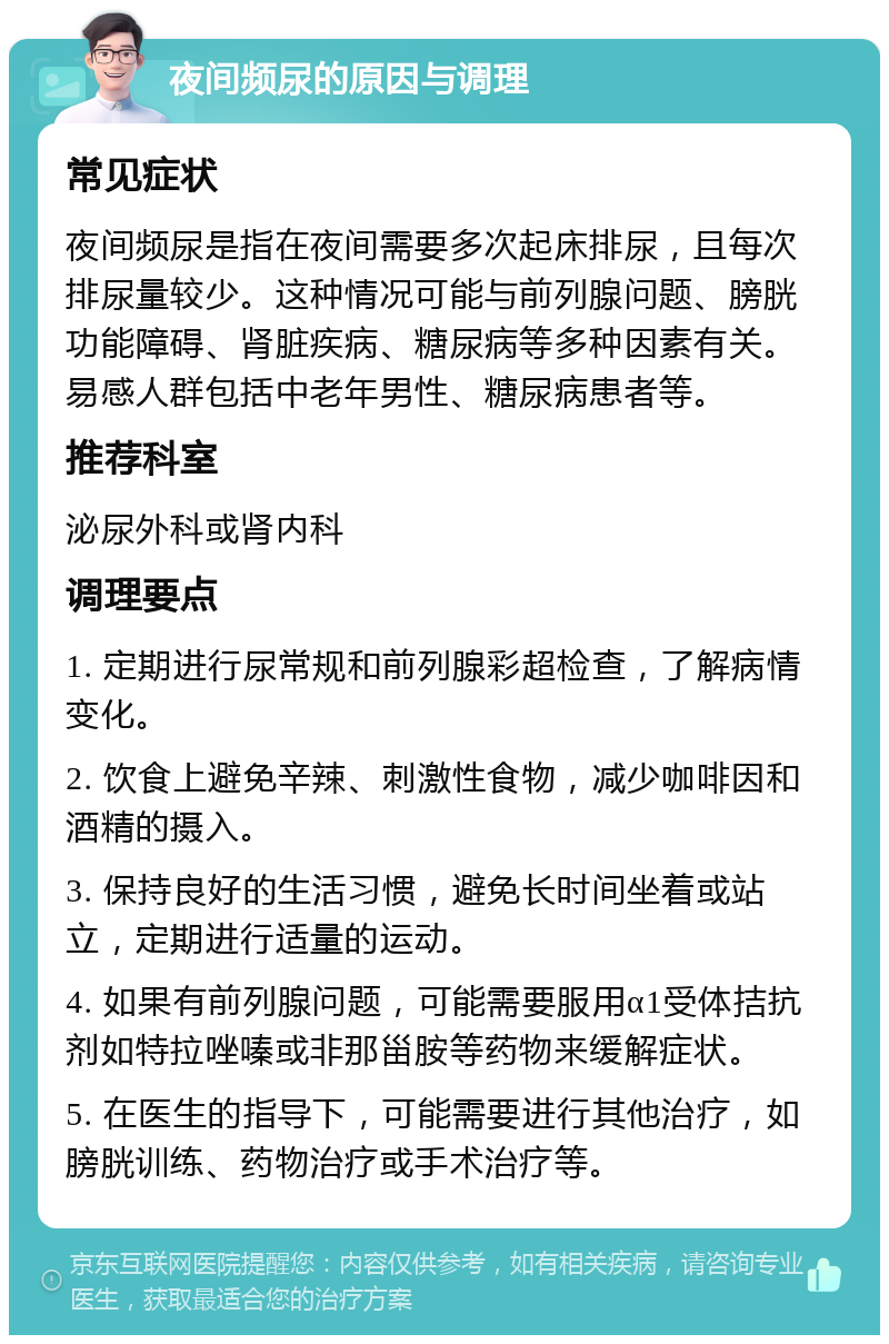 夜间频尿的原因与调理 常见症状 夜间频尿是指在夜间需要多次起床排尿，且每次排尿量较少。这种情况可能与前列腺问题、膀胱功能障碍、肾脏疾病、糖尿病等多种因素有关。易感人群包括中老年男性、糖尿病患者等。 推荐科室 泌尿外科或肾内科 调理要点 1. 定期进行尿常规和前列腺彩超检查，了解病情变化。 2. 饮食上避免辛辣、刺激性食物，减少咖啡因和酒精的摄入。 3. 保持良好的生活习惯，避免长时间坐着或站立，定期进行适量的运动。 4. 如果有前列腺问题，可能需要服用α1受体拮抗剂如特拉唑嗪或非那甾胺等药物来缓解症状。 5. 在医生的指导下，可能需要进行其他治疗，如膀胱训练、药物治疗或手术治疗等。