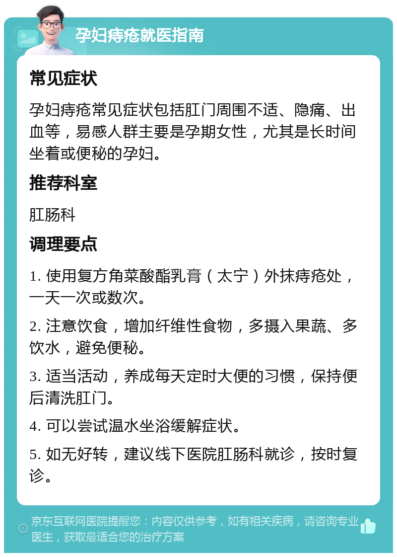 孕妇痔疮就医指南 常见症状 孕妇痔疮常见症状包括肛门周围不适、隐痛、出血等，易感人群主要是孕期女性，尤其是长时间坐着或便秘的孕妇。 推荐科室 肛肠科 调理要点 1. 使用复方角菜酸酯乳膏（太宁）外抹痔疮处，一天一次或数次。 2. 注意饮食，增加纤维性食物，多摄入果蔬、多饮水，避免便秘。 3. 适当活动，养成每天定时大便的习惯，保持便后清洗肛门。 4. 可以尝试温水坐浴缓解症状。 5. 如无好转，建议线下医院肛肠科就诊，按时复诊。