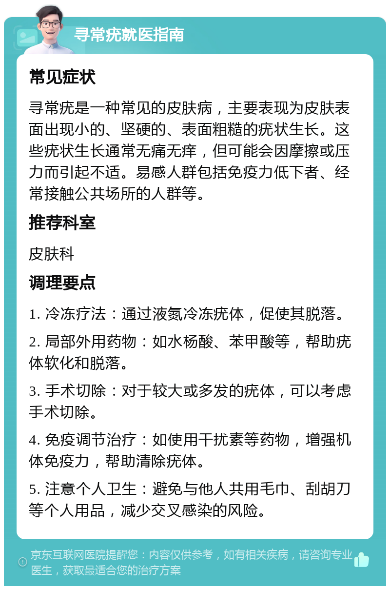 寻常疣就医指南 常见症状 寻常疣是一种常见的皮肤病，主要表现为皮肤表面出现小的、坚硬的、表面粗糙的疣状生长。这些疣状生长通常无痛无痒，但可能会因摩擦或压力而引起不适。易感人群包括免疫力低下者、经常接触公共场所的人群等。 推荐科室 皮肤科 调理要点 1. 冷冻疗法：通过液氮冷冻疣体，促使其脱落。 2. 局部外用药物：如水杨酸、苯甲酸等，帮助疣体软化和脱落。 3. 手术切除：对于较大或多发的疣体，可以考虑手术切除。 4. 免疫调节治疗：如使用干扰素等药物，增强机体免疫力，帮助清除疣体。 5. 注意个人卫生：避免与他人共用毛巾、刮胡刀等个人用品，减少交叉感染的风险。