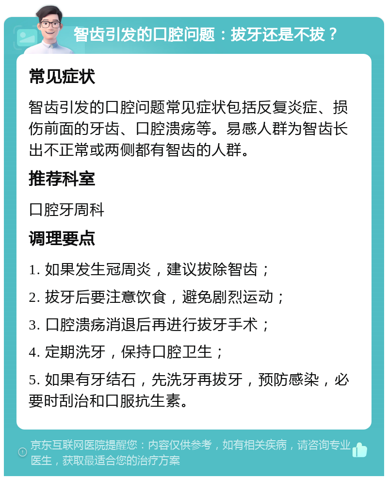 智齿引发的口腔问题：拔牙还是不拔？ 常见症状 智齿引发的口腔问题常见症状包括反复炎症、损伤前面的牙齿、口腔溃疡等。易感人群为智齿长出不正常或两侧都有智齿的人群。 推荐科室 口腔牙周科 调理要点 1. 如果发生冠周炎，建议拔除智齿； 2. 拔牙后要注意饮食，避免剧烈运动； 3. 口腔溃疡消退后再进行拔牙手术； 4. 定期洗牙，保持口腔卫生； 5. 如果有牙结石，先洗牙再拔牙，预防感染，必要时刮治和口服抗生素。