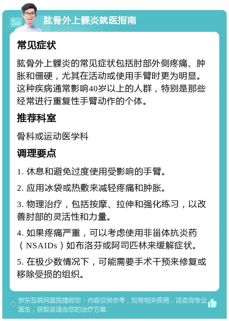 肱骨外上髁炎就医指南 常见症状 肱骨外上髁炎的常见症状包括肘部外侧疼痛、肿胀和僵硬，尤其在活动或使用手臂时更为明显。这种疾病通常影响40岁以上的人群，特别是那些经常进行重复性手臂动作的个体。 推荐科室 骨科或运动医学科 调理要点 1. 休息和避免过度使用受影响的手臂。 2. 应用冰袋或热敷来减轻疼痛和肿胀。 3. 物理治疗，包括按摩、拉伸和强化练习，以改善肘部的灵活性和力量。 4. 如果疼痛严重，可以考虑使用非甾体抗炎药（NSAIDs）如布洛芬或阿司匹林来缓解症状。 5. 在极少数情况下，可能需要手术干预来修复或移除受损的组织。