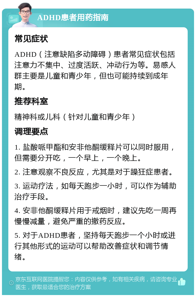 ADHD患者用药指南 常见症状 ADHD（注意缺陷多动障碍）患者常见症状包括注意力不集中、过度活跃、冲动行为等。易感人群主要是儿童和青少年，但也可能持续到成年期。 推荐科室 精神科或儿科（针对儿童和青少年） 调理要点 1. 盐酸哌甲酯和安非他酮缓释片可以同时服用，但需要分开吃，一个早上，一个晚上。 2. 注意观察不良反应，尤其是对于躁狂症患者。 3. 运动疗法，如每天跑步一小时，可以作为辅助治疗手段。 4. 安非他酮缓释片用于戒烟时，建议先吃一周再慢慢减量，避免严重的撤药反应。 5. 对于ADHD患者，坚持每天跑步一个小时或进行其他形式的运动可以帮助改善症状和调节情绪。