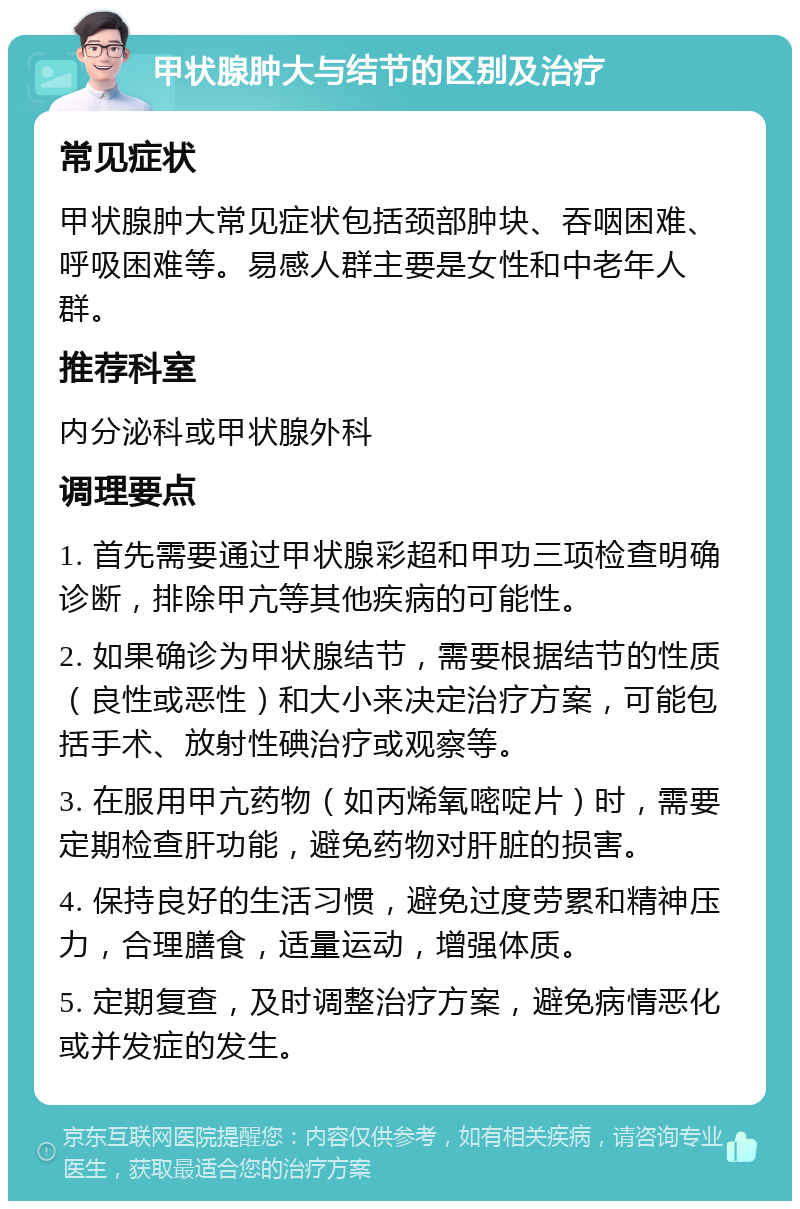 甲状腺肿大与结节的区别及治疗 常见症状 甲状腺肿大常见症状包括颈部肿块、吞咽困难、呼吸困难等。易感人群主要是女性和中老年人群。 推荐科室 内分泌科或甲状腺外科 调理要点 1. 首先需要通过甲状腺彩超和甲功三项检查明确诊断，排除甲亢等其他疾病的可能性。 2. 如果确诊为甲状腺结节，需要根据结节的性质（良性或恶性）和大小来决定治疗方案，可能包括手术、放射性碘治疗或观察等。 3. 在服用甲亢药物（如丙烯氧嘧啶片）时，需要定期检查肝功能，避免药物对肝脏的损害。 4. 保持良好的生活习惯，避免过度劳累和精神压力，合理膳食，适量运动，增强体质。 5. 定期复查，及时调整治疗方案，避免病情恶化或并发症的发生。