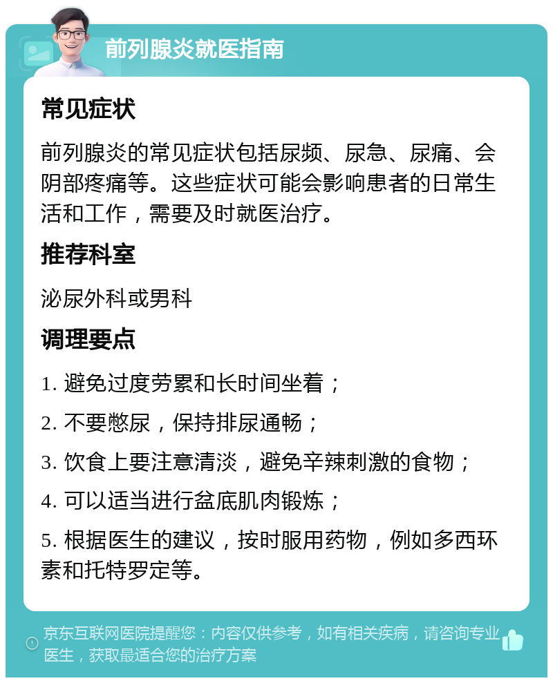 前列腺炎就医指南 常见症状 前列腺炎的常见症状包括尿频、尿急、尿痛、会阴部疼痛等。这些症状可能会影响患者的日常生活和工作，需要及时就医治疗。 推荐科室 泌尿外科或男科 调理要点 1. 避免过度劳累和长时间坐着； 2. 不要憋尿，保持排尿通畅； 3. 饮食上要注意清淡，避免辛辣刺激的食物； 4. 可以适当进行盆底肌肉锻炼； 5. 根据医生的建议，按时服用药物，例如多西环素和托特罗定等。