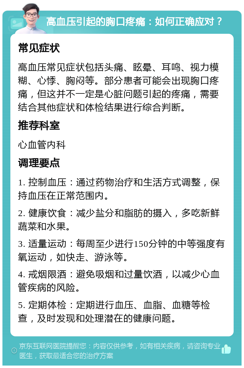 高血压引起的胸口疼痛：如何正确应对？ 常见症状 高血压常见症状包括头痛、眩晕、耳鸣、视力模糊、心悸、胸闷等。部分患者可能会出现胸口疼痛，但这并不一定是心脏问题引起的疼痛，需要结合其他症状和体检结果进行综合判断。 推荐科室 心血管内科 调理要点 1. 控制血压：通过药物治疗和生活方式调整，保持血压在正常范围内。 2. 健康饮食：减少盐分和脂肪的摄入，多吃新鲜蔬菜和水果。 3. 适量运动：每周至少进行150分钟的中等强度有氧运动，如快走、游泳等。 4. 戒烟限酒：避免吸烟和过量饮酒，以减少心血管疾病的风险。 5. 定期体检：定期进行血压、血脂、血糖等检查，及时发现和处理潜在的健康问题。