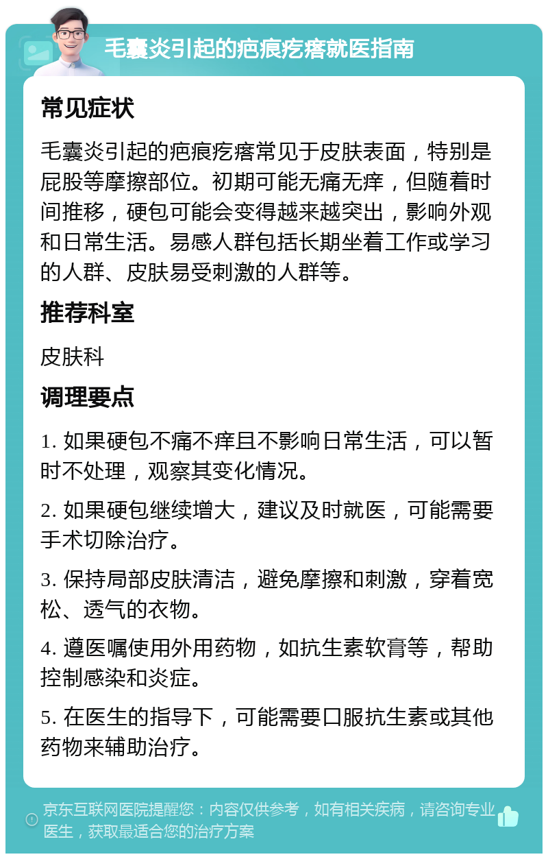 毛囊炎引起的疤痕疙瘩就医指南 常见症状 毛囊炎引起的疤痕疙瘩常见于皮肤表面，特别是屁股等摩擦部位。初期可能无痛无痒，但随着时间推移，硬包可能会变得越来越突出，影响外观和日常生活。易感人群包括长期坐着工作或学习的人群、皮肤易受刺激的人群等。 推荐科室 皮肤科 调理要点 1. 如果硬包不痛不痒且不影响日常生活，可以暂时不处理，观察其变化情况。 2. 如果硬包继续增大，建议及时就医，可能需要手术切除治疗。 3. 保持局部皮肤清洁，避免摩擦和刺激，穿着宽松、透气的衣物。 4. 遵医嘱使用外用药物，如抗生素软膏等，帮助控制感染和炎症。 5. 在医生的指导下，可能需要口服抗生素或其他药物来辅助治疗。