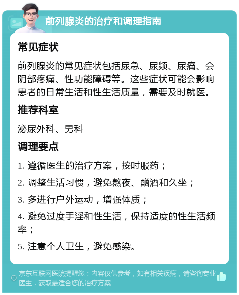 前列腺炎的治疗和调理指南 常见症状 前列腺炎的常见症状包括尿急、尿频、尿痛、会阴部疼痛、性功能障碍等。这些症状可能会影响患者的日常生活和性生活质量，需要及时就医。 推荐科室 泌尿外科、男科 调理要点 1. 遵循医生的治疗方案，按时服药； 2. 调整生活习惯，避免熬夜、酗酒和久坐； 3. 多进行户外运动，增强体质； 4. 避免过度手淫和性生活，保持适度的性生活频率； 5. 注意个人卫生，避免感染。