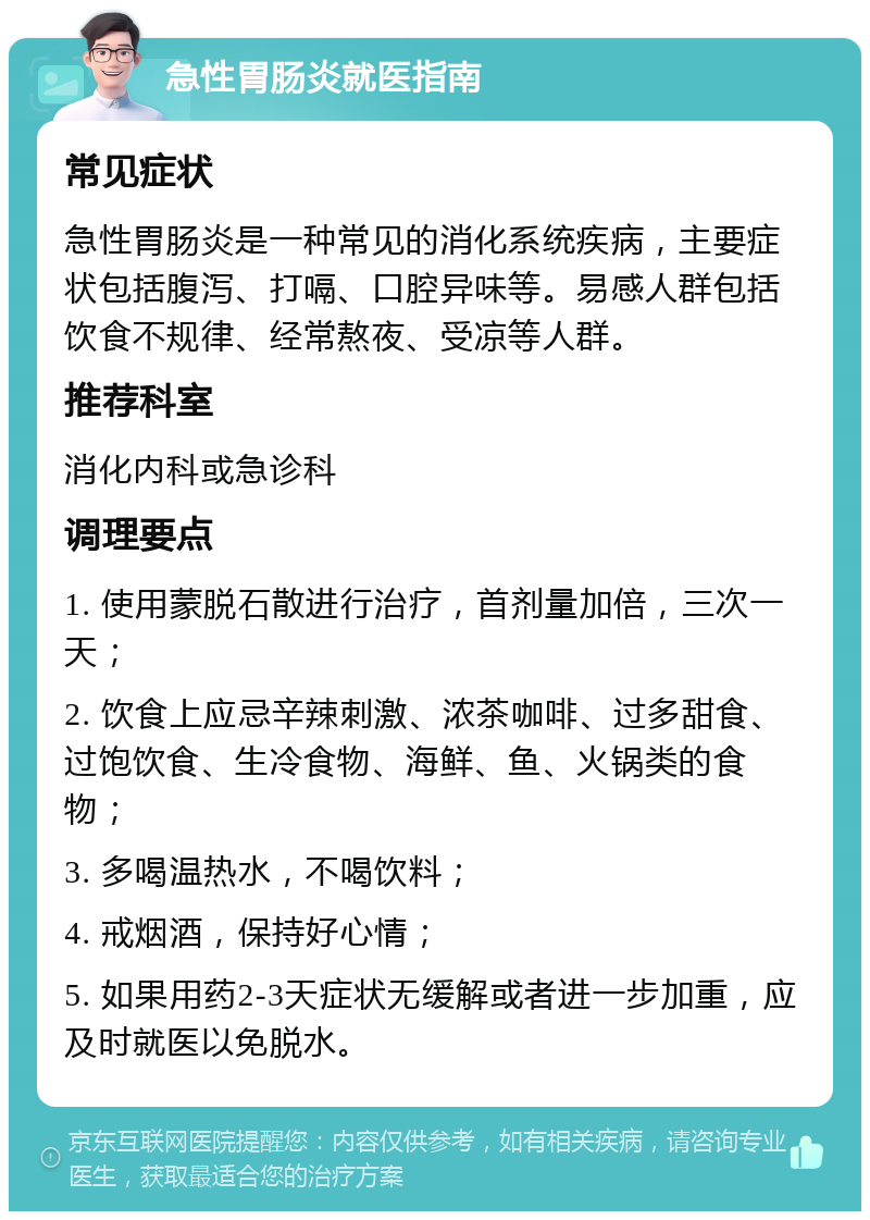 急性胃肠炎就医指南 常见症状 急性胃肠炎是一种常见的消化系统疾病，主要症状包括腹泻、打嗝、口腔异味等。易感人群包括饮食不规律、经常熬夜、受凉等人群。 推荐科室 消化内科或急诊科 调理要点 1. 使用蒙脱石散进行治疗，首剂量加倍，三次一天； 2. 饮食上应忌辛辣刺激、浓茶咖啡、过多甜食、过饱饮食、生冷食物、海鲜、鱼、火锅类的食物； 3. 多喝温热水，不喝饮料； 4. 戒烟酒，保持好心情； 5. 如果用药2-3天症状无缓解或者进一步加重，应及时就医以免脱水。