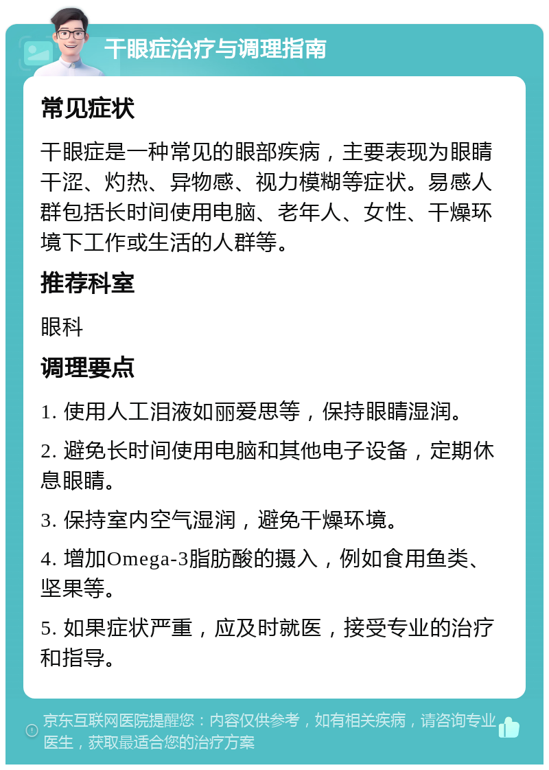 干眼症治疗与调理指南 常见症状 干眼症是一种常见的眼部疾病，主要表现为眼睛干涩、灼热、异物感、视力模糊等症状。易感人群包括长时间使用电脑、老年人、女性、干燥环境下工作或生活的人群等。 推荐科室 眼科 调理要点 1. 使用人工泪液如丽爱思等，保持眼睛湿润。 2. 避免长时间使用电脑和其他电子设备，定期休息眼睛。 3. 保持室内空气湿润，避免干燥环境。 4. 增加Omega-3脂肪酸的摄入，例如食用鱼类、坚果等。 5. 如果症状严重，应及时就医，接受专业的治疗和指导。