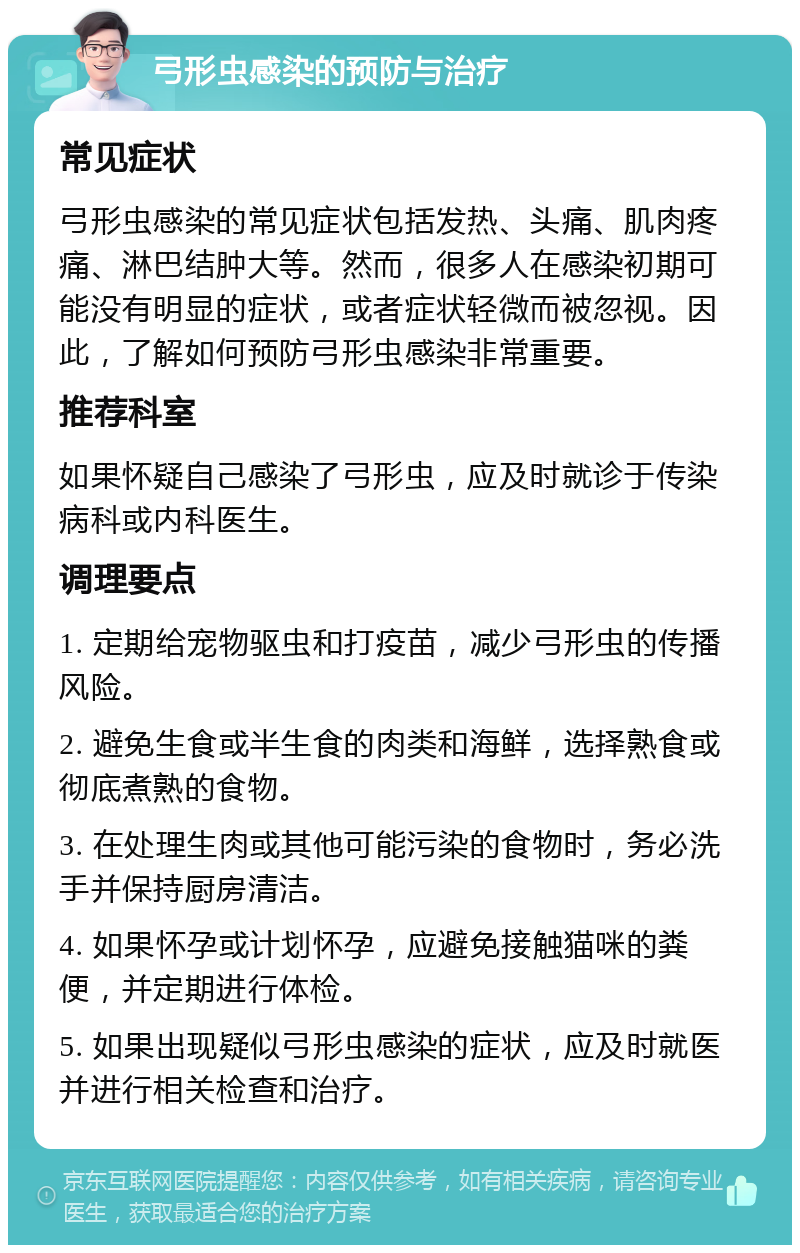 弓形虫感染的预防与治疗 常见症状 弓形虫感染的常见症状包括发热、头痛、肌肉疼痛、淋巴结肿大等。然而，很多人在感染初期可能没有明显的症状，或者症状轻微而被忽视。因此，了解如何预防弓形虫感染非常重要。 推荐科室 如果怀疑自己感染了弓形虫，应及时就诊于传染病科或内科医生。 调理要点 1. 定期给宠物驱虫和打疫苗，减少弓形虫的传播风险。 2. 避免生食或半生食的肉类和海鲜，选择熟食或彻底煮熟的食物。 3. 在处理生肉或其他可能污染的食物时，务必洗手并保持厨房清洁。 4. 如果怀孕或计划怀孕，应避免接触猫咪的粪便，并定期进行体检。 5. 如果出现疑似弓形虫感染的症状，应及时就医并进行相关检查和治疗。