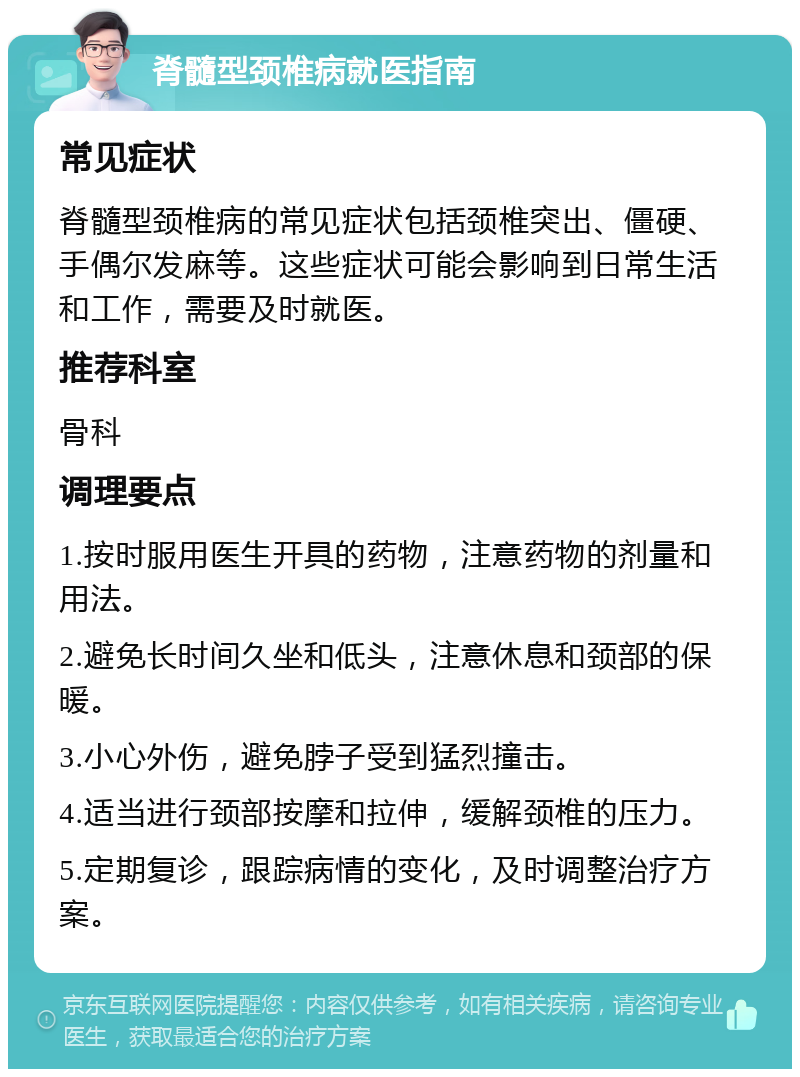 脊髓型颈椎病就医指南 常见症状 脊髓型颈椎病的常见症状包括颈椎突出、僵硬、手偶尔发麻等。这些症状可能会影响到日常生活和工作，需要及时就医。 推荐科室 骨科 调理要点 1.按时服用医生开具的药物，注意药物的剂量和用法。 2.避免长时间久坐和低头，注意休息和颈部的保暖。 3.小心外伤，避免脖子受到猛烈撞击。 4.适当进行颈部按摩和拉伸，缓解颈椎的压力。 5.定期复诊，跟踪病情的变化，及时调整治疗方案。