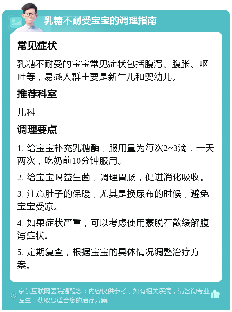 乳糖不耐受宝宝的调理指南 常见症状 乳糖不耐受的宝宝常见症状包括腹泻、腹胀、呕吐等，易感人群主要是新生儿和婴幼儿。 推荐科室 儿科 调理要点 1. 给宝宝补充乳糖酶，服用量为每次2~3滴，一天两次，吃奶前10分钟服用。 2. 给宝宝喝益生菌，调理胃肠，促进消化吸收。 3. 注意肚子的保暖，尤其是换尿布的时候，避免宝宝受凉。 4. 如果症状严重，可以考虑使用蒙脱石散缓解腹泻症状。 5. 定期复查，根据宝宝的具体情况调整治疗方案。