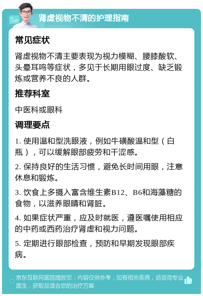 肾虚视物不清的护理指南 常见症状 肾虚视物不清主要表现为视力模糊、腰膝酸软、头晕耳鸣等症状，多见于长期用眼过度、缺乏锻炼或营养不良的人群。 推荐科室 中医科或眼科 调理要点 1. 使用温和型洗眼液，例如牛磺酸温和型（白瓶），可以缓解眼部疲劳和干涩感。 2. 保持良好的生活习惯，避免长时间用眼，注意休息和锻炼。 3. 饮食上多摄入富含维生素B12、B6和海藻糖的食物，以滋养眼睛和肾脏。 4. 如果症状严重，应及时就医，遵医嘱使用相应的中药或西药治疗肾虚和视力问题。 5. 定期进行眼部检查，预防和早期发现眼部疾病。