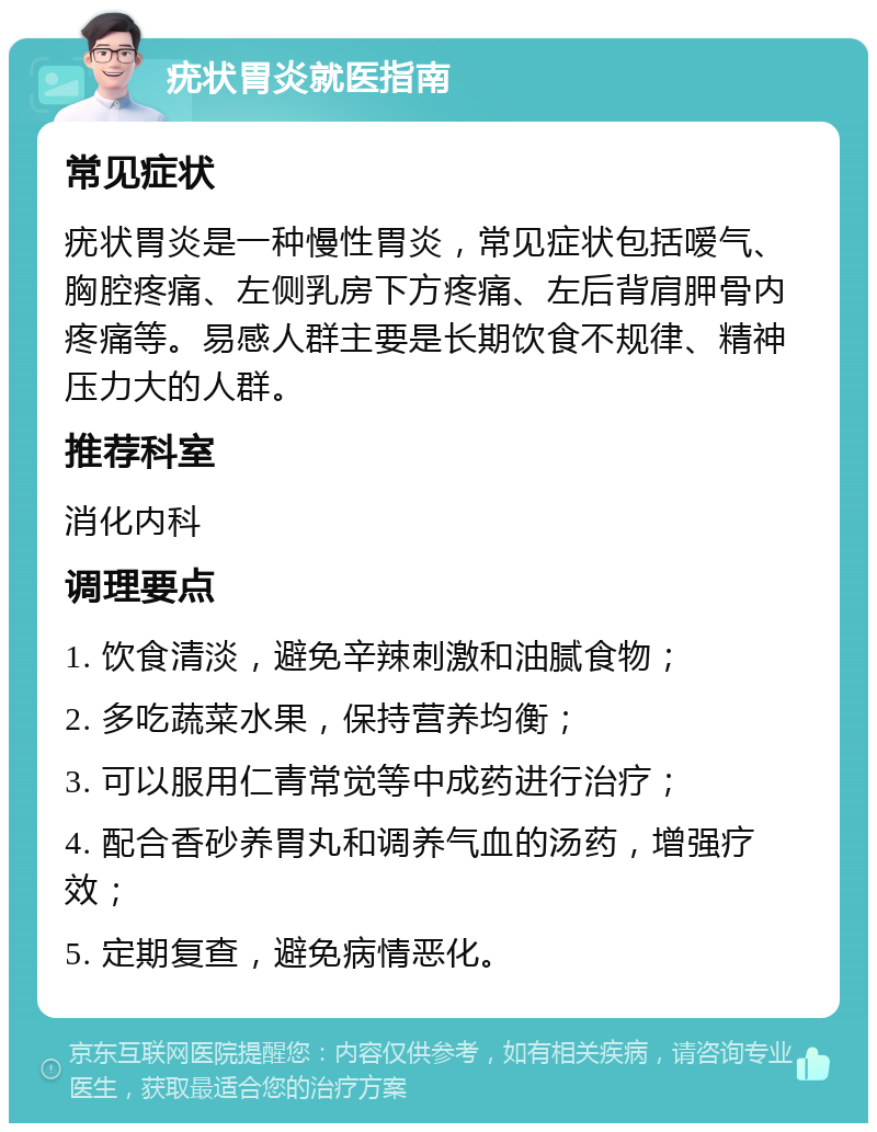 疣状胃炎就医指南 常见症状 疣状胃炎是一种慢性胃炎，常见症状包括嗳气、胸腔疼痛、左侧乳房下方疼痛、左后背肩胛骨内疼痛等。易感人群主要是长期饮食不规律、精神压力大的人群。 推荐科室 消化内科 调理要点 1. 饮食清淡，避免辛辣刺激和油腻食物； 2. 多吃蔬菜水果，保持营养均衡； 3. 可以服用仁青常觉等中成药进行治疗； 4. 配合香砂养胃丸和调养气血的汤药，增强疗效； 5. 定期复查，避免病情恶化。