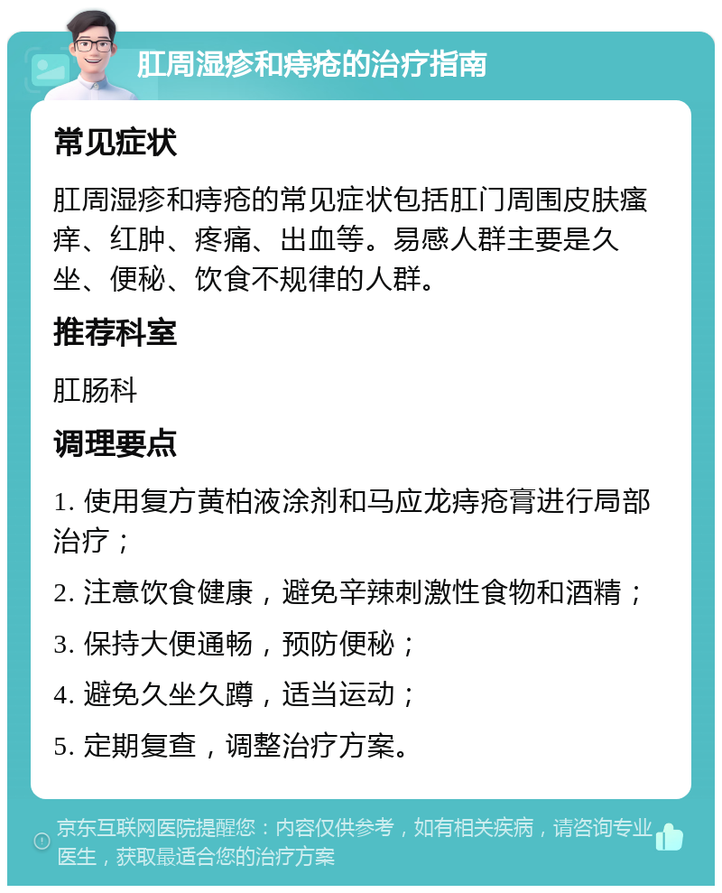 肛周湿疹和痔疮的治疗指南 常见症状 肛周湿疹和痔疮的常见症状包括肛门周围皮肤瘙痒、红肿、疼痛、出血等。易感人群主要是久坐、便秘、饮食不规律的人群。 推荐科室 肛肠科 调理要点 1. 使用复方黄柏液涂剂和马应龙痔疮膏进行局部治疗； 2. 注意饮食健康，避免辛辣刺激性食物和酒精； 3. 保持大便通畅，预防便秘； 4. 避免久坐久蹲，适当运动； 5. 定期复查，调整治疗方案。