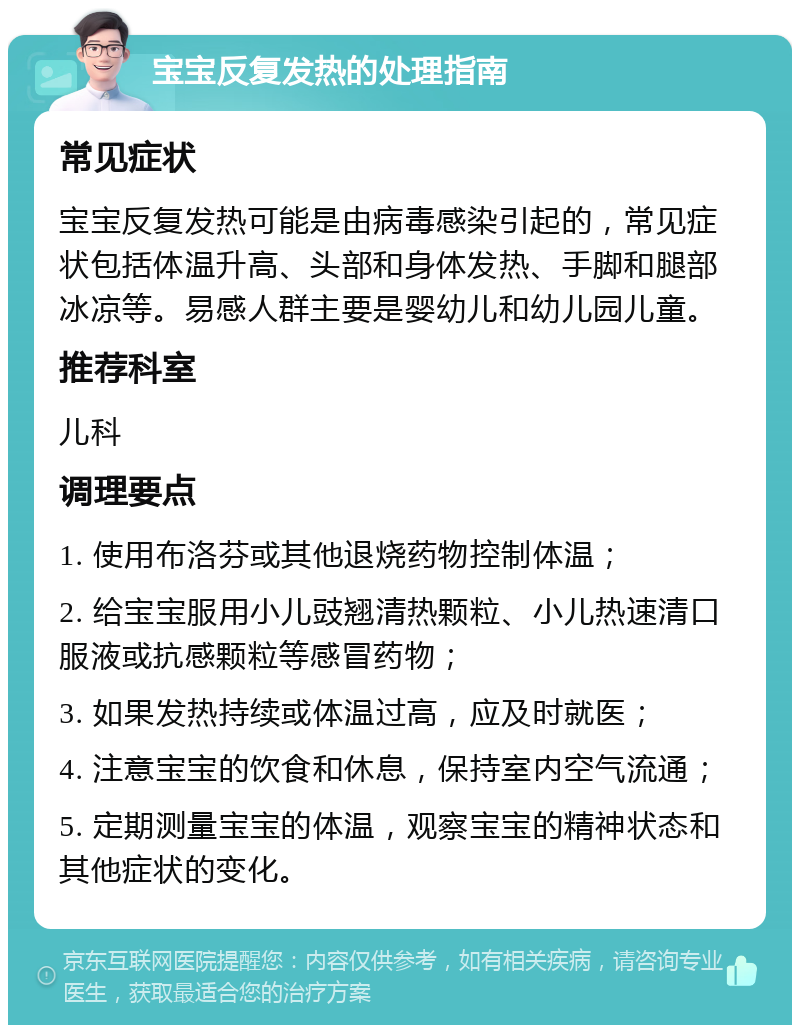 宝宝反复发热的处理指南 常见症状 宝宝反复发热可能是由病毒感染引起的，常见症状包括体温升高、头部和身体发热、手脚和腿部冰凉等。易感人群主要是婴幼儿和幼儿园儿童。 推荐科室 儿科 调理要点 1. 使用布洛芬或其他退烧药物控制体温； 2. 给宝宝服用小儿豉翘清热颗粒、小儿热速清口服液或抗感颗粒等感冒药物； 3. 如果发热持续或体温过高，应及时就医； 4. 注意宝宝的饮食和休息，保持室内空气流通； 5. 定期测量宝宝的体温，观察宝宝的精神状态和其他症状的变化。