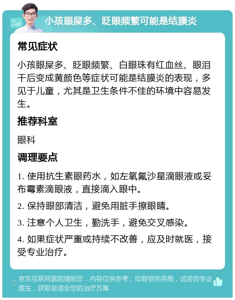 小孩眼屎多、眨眼频繁可能是结膜炎 常见症状 小孩眼屎多、眨眼频繁、白眼珠有红血丝、眼泪干后变成黄颜色等症状可能是结膜炎的表现，多见于儿童，尤其是卫生条件不佳的环境中容易发生。 推荐科室 眼科 调理要点 1. 使用抗生素眼药水，如左氧氟沙星滴眼液或妥布霉素滴眼液，直接滴入眼中。 2. 保持眼部清洁，避免用脏手擦眼睛。 3. 注意个人卫生，勤洗手，避免交叉感染。 4. 如果症状严重或持续不改善，应及时就医，接受专业治疗。