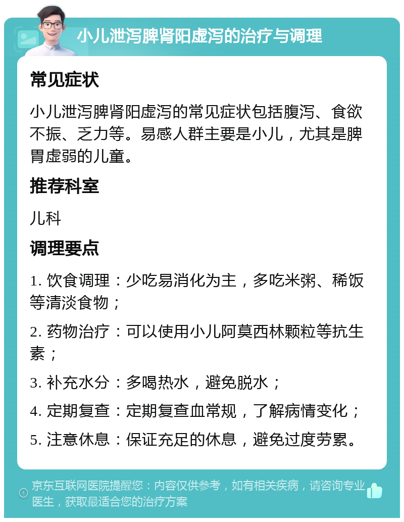 小儿泄泻脾肾阳虚泻的治疗与调理 常见症状 小儿泄泻脾肾阳虚泻的常见症状包括腹泻、食欲不振、乏力等。易感人群主要是小儿，尤其是脾胃虚弱的儿童。 推荐科室 儿科 调理要点 1. 饮食调理：少吃易消化为主，多吃米粥、稀饭等清淡食物； 2. 药物治疗：可以使用小儿阿莫西林颗粒等抗生素； 3. 补充水分：多喝热水，避免脱水； 4. 定期复查：定期复查血常规，了解病情变化； 5. 注意休息：保证充足的休息，避免过度劳累。