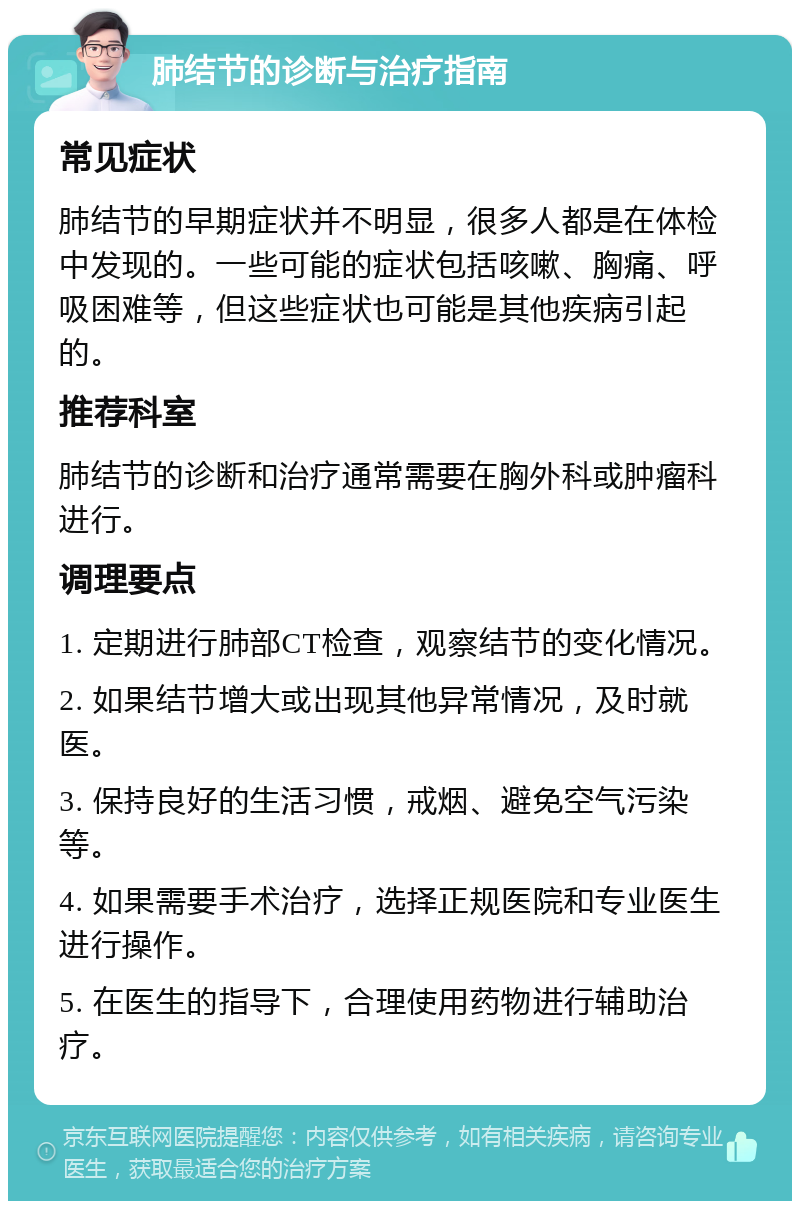 肺结节的诊断与治疗指南 常见症状 肺结节的早期症状并不明显，很多人都是在体检中发现的。一些可能的症状包括咳嗽、胸痛、呼吸困难等，但这些症状也可能是其他疾病引起的。 推荐科室 肺结节的诊断和治疗通常需要在胸外科或肿瘤科进行。 调理要点 1. 定期进行肺部CT检查，观察结节的变化情况。 2. 如果结节增大或出现其他异常情况，及时就医。 3. 保持良好的生活习惯，戒烟、避免空气污染等。 4. 如果需要手术治疗，选择正规医院和专业医生进行操作。 5. 在医生的指导下，合理使用药物进行辅助治疗。