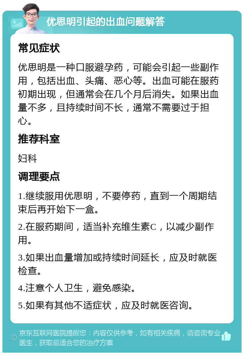 优思明引起的出血问题解答 常见症状 优思明是一种口服避孕药，可能会引起一些副作用，包括出血、头痛、恶心等。出血可能在服药初期出现，但通常会在几个月后消失。如果出血量不多，且持续时间不长，通常不需要过于担心。 推荐科室 妇科 调理要点 1.继续服用优思明，不要停药，直到一个周期结束后再开始下一盒。 2.在服药期间，适当补充维生素C，以减少副作用。 3.如果出血量增加或持续时间延长，应及时就医检查。 4.注意个人卫生，避免感染。 5.如果有其他不适症状，应及时就医咨询。