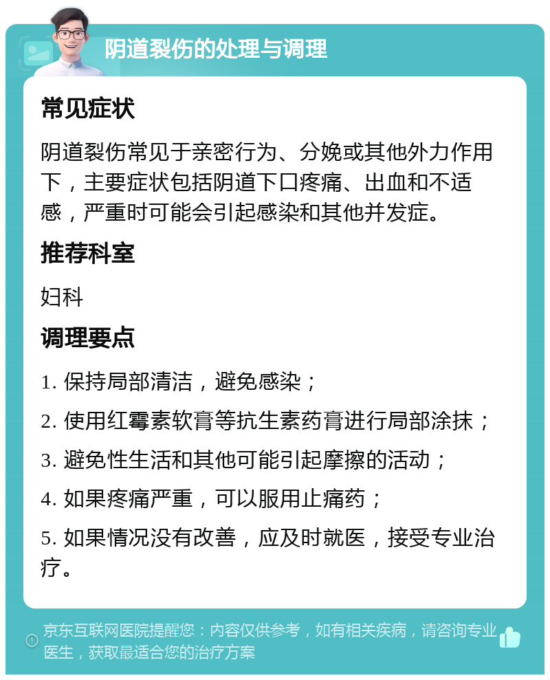 阴道裂伤的处理与调理 常见症状 阴道裂伤常见于亲密行为、分娩或其他外力作用下，主要症状包括阴道下口疼痛、出血和不适感，严重时可能会引起感染和其他并发症。 推荐科室 妇科 调理要点 1. 保持局部清洁，避免感染； 2. 使用红霉素软膏等抗生素药膏进行局部涂抹； 3. 避免性生活和其他可能引起摩擦的活动； 4. 如果疼痛严重，可以服用止痛药； 5. 如果情况没有改善，应及时就医，接受专业治疗。