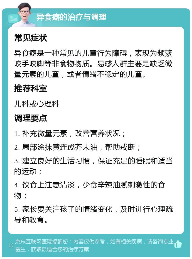 异食癖的治疗与调理 常见症状 异食癖是一种常见的儿童行为障碍，表现为频繁咬手咬脚等非食物物质。易感人群主要是缺乏微量元素的儿童，或者情绪不稳定的儿童。 推荐科室 儿科或心理科 调理要点 1. 补充微量元素，改善营养状况； 2. 局部涂抹黄连或芥末油，帮助戒断； 3. 建立良好的生活习惯，保证充足的睡眠和适当的运动； 4. 饮食上注意清淡，少食辛辣油腻刺激性的食物； 5. 家长要关注孩子的情绪变化，及时进行心理疏导和教育。