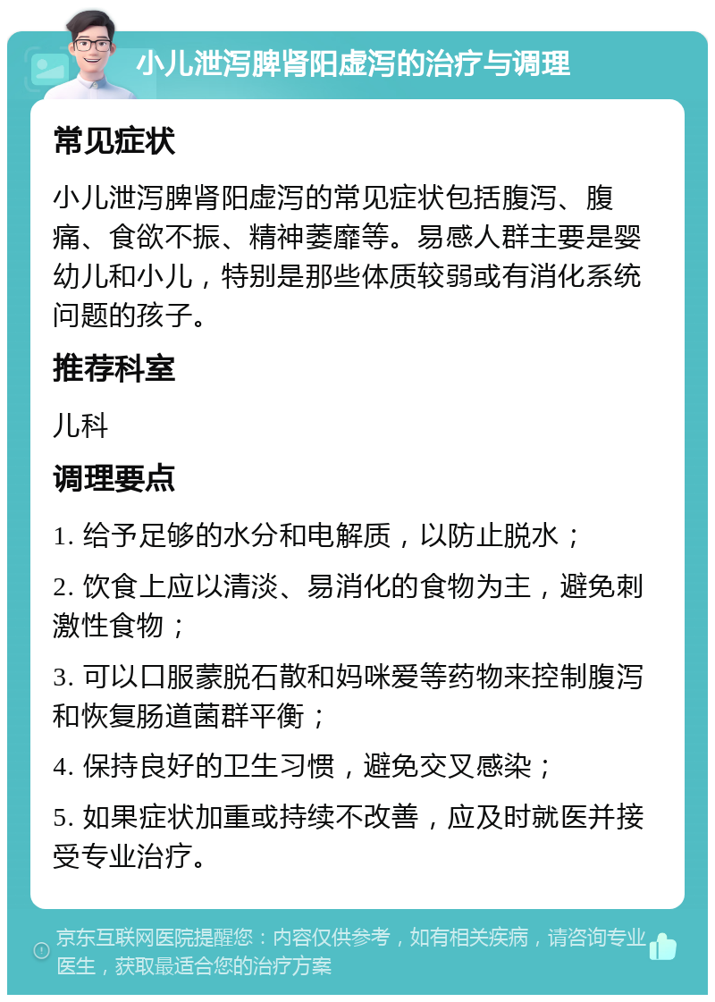 小儿泄泻脾肾阳虚泻的治疗与调理 常见症状 小儿泄泻脾肾阳虚泻的常见症状包括腹泻、腹痛、食欲不振、精神萎靡等。易感人群主要是婴幼儿和小儿，特别是那些体质较弱或有消化系统问题的孩子。 推荐科室 儿科 调理要点 1. 给予足够的水分和电解质，以防止脱水； 2. 饮食上应以清淡、易消化的食物为主，避免刺激性食物； 3. 可以口服蒙脱石散和妈咪爱等药物来控制腹泻和恢复肠道菌群平衡； 4. 保持良好的卫生习惯，避免交叉感染； 5. 如果症状加重或持续不改善，应及时就医并接受专业治疗。