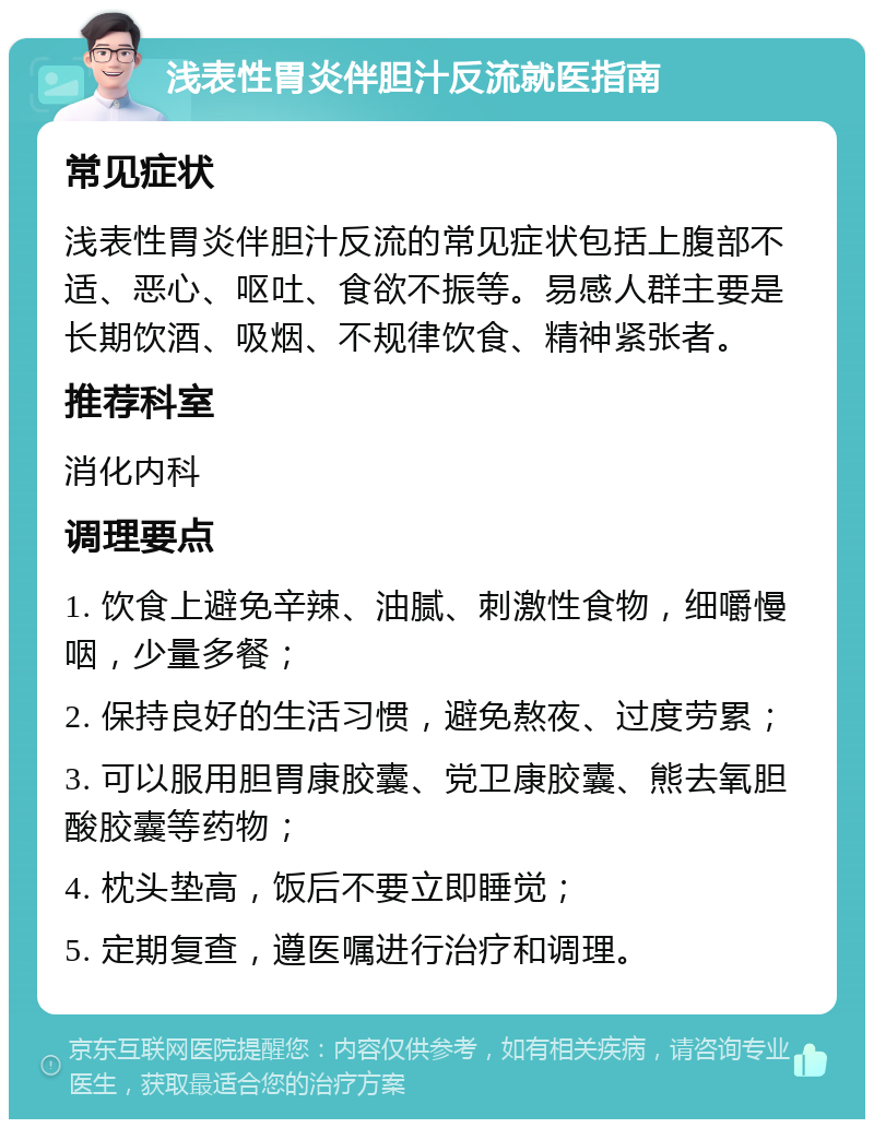 浅表性胃炎伴胆汁反流就医指南 常见症状 浅表性胃炎伴胆汁反流的常见症状包括上腹部不适、恶心、呕吐、食欲不振等。易感人群主要是长期饮酒、吸烟、不规律饮食、精神紧张者。 推荐科室 消化内科 调理要点 1. 饮食上避免辛辣、油腻、刺激性食物，细嚼慢咽，少量多餐； 2. 保持良好的生活习惯，避免熬夜、过度劳累； 3. 可以服用胆胃康胶囊、党卫康胶囊、熊去氧胆酸胶囊等药物； 4. 枕头垫高，饭后不要立即睡觉； 5. 定期复查，遵医嘱进行治疗和调理。