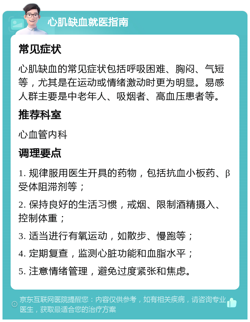 心肌缺血就医指南 常见症状 心肌缺血的常见症状包括呼吸困难、胸闷、气短等，尤其是在运动或情绪激动时更为明显。易感人群主要是中老年人、吸烟者、高血压患者等。 推荐科室 心血管内科 调理要点 1. 规律服用医生开具的药物，包括抗血小板药、β受体阻滞剂等； 2. 保持良好的生活习惯，戒烟、限制酒精摄入、控制体重； 3. 适当进行有氧运动，如散步、慢跑等； 4. 定期复查，监测心脏功能和血脂水平； 5. 注意情绪管理，避免过度紧张和焦虑。