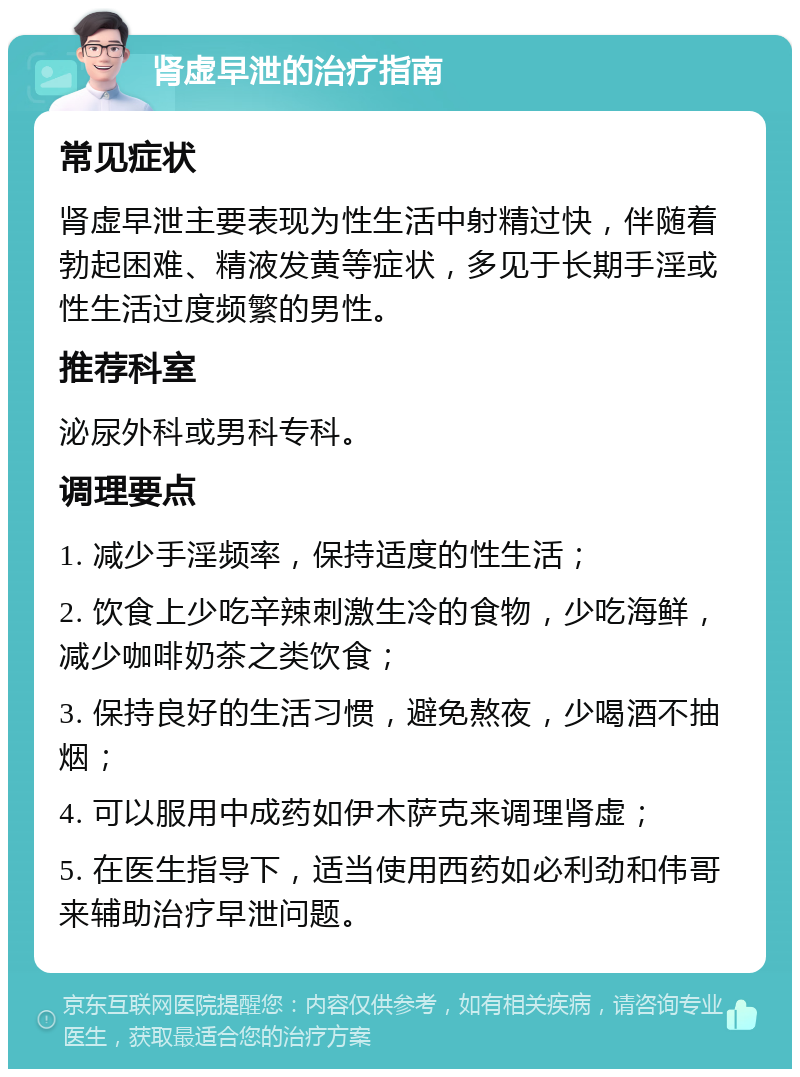 肾虚早泄的治疗指南 常见症状 肾虚早泄主要表现为性生活中射精过快，伴随着勃起困难、精液发黄等症状，多见于长期手淫或性生活过度频繁的男性。 推荐科室 泌尿外科或男科专科。 调理要点 1. 减少手淫频率，保持适度的性生活； 2. 饮食上少吃辛辣刺激生冷的食物，少吃海鲜，减少咖啡奶茶之类饮食； 3. 保持良好的生活习惯，避免熬夜，少喝酒不抽烟； 4. 可以服用中成药如伊木萨克来调理肾虚； 5. 在医生指导下，适当使用西药如必利劲和伟哥来辅助治疗早泄问题。