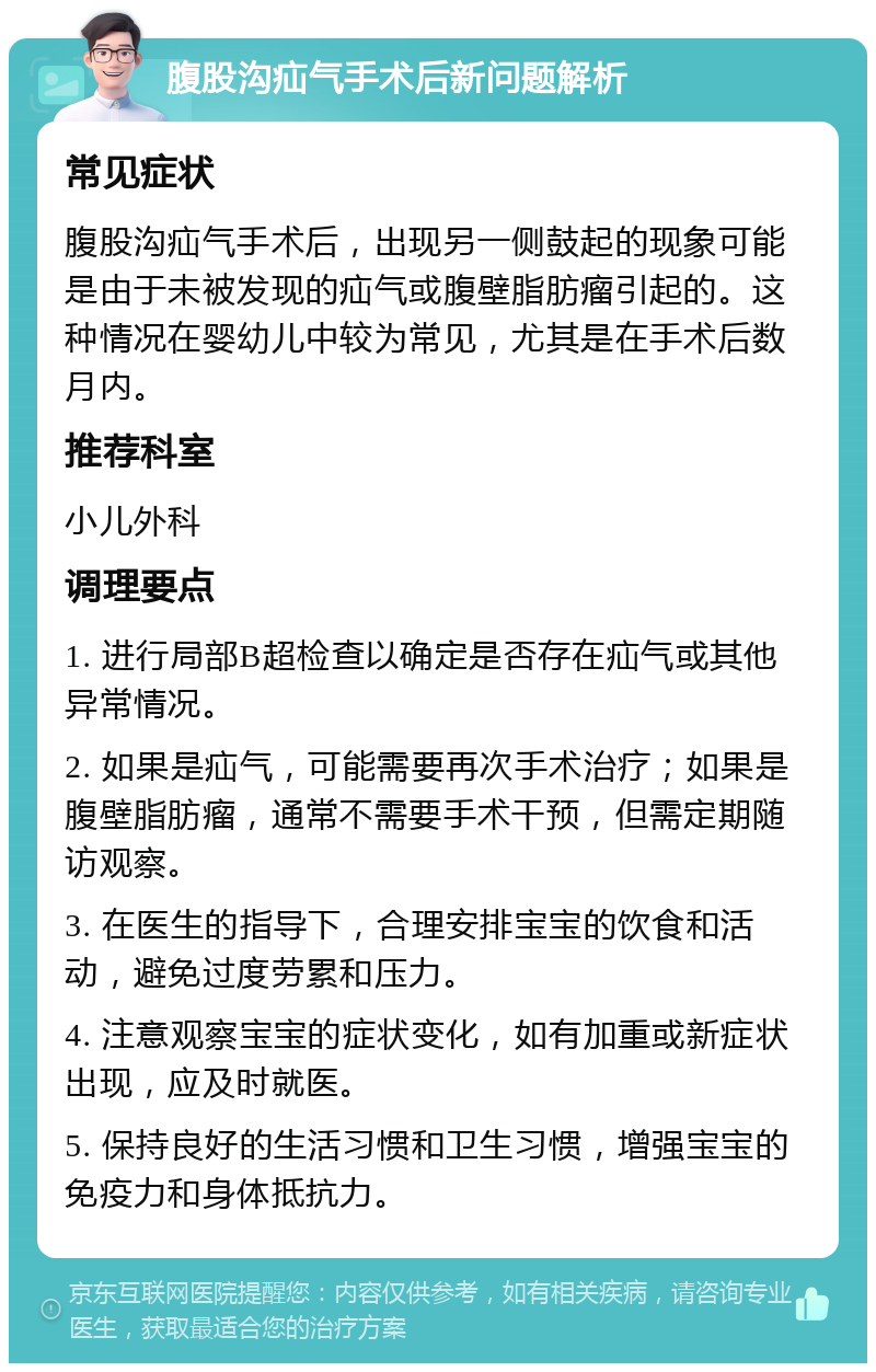 腹股沟疝气手术后新问题解析 常见症状 腹股沟疝气手术后，出现另一侧鼓起的现象可能是由于未被发现的疝气或腹壁脂肪瘤引起的。这种情况在婴幼儿中较为常见，尤其是在手术后数月内。 推荐科室 小儿外科 调理要点 1. 进行局部B超检查以确定是否存在疝气或其他异常情况。 2. 如果是疝气，可能需要再次手术治疗；如果是腹壁脂肪瘤，通常不需要手术干预，但需定期随访观察。 3. 在医生的指导下，合理安排宝宝的饮食和活动，避免过度劳累和压力。 4. 注意观察宝宝的症状变化，如有加重或新症状出现，应及时就医。 5. 保持良好的生活习惯和卫生习惯，增强宝宝的免疫力和身体抵抗力。