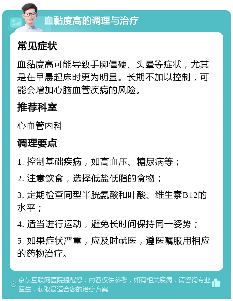 血黏度高的调理与治疗 常见症状 血黏度高可能导致手脚僵硬、头晕等症状，尤其是在早晨起床时更为明显。长期不加以控制，可能会增加心脑血管疾病的风险。 推荐科室 心血管内科 调理要点 1. 控制基础疾病，如高血压、糖尿病等； 2. 注意饮食，选择低盐低脂的食物； 3. 定期检查同型半胱氨酸和叶酸、维生素B12的水平； 4. 适当进行运动，避免长时间保持同一姿势； 5. 如果症状严重，应及时就医，遵医嘱服用相应的药物治疗。