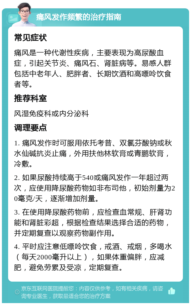 痛风发作频繁的治疗指南 常见症状 痛风是一种代谢性疾病，主要表现为高尿酸血症，引起关节炎、痛风石、肾脏病等。易感人群包括中老年人、肥胖者、长期饮酒和高嘌呤饮食者等。 推荐科室 风湿免疫科或内分泌科 调理要点 1. 痛风发作时可服用依托考昔、双氯芬酸钠或秋水仙碱抗炎止痛，外用扶他林软膏或青鹏软膏，冷敷。 2. 如果尿酸持续高于540或痛风发作一年超过两次，应使用降尿酸药物如非布司他，初始剂量为20毫克/天，逐渐增加剂量。 3. 在使用降尿酸药物前，应检查血常规、肝肾功能和肾脏彩超，根据检查结果选择合适的药物，并定期复查以观察药物副作用。 4. 平时应注意低嘌呤饮食，戒酒、戒烟，多喝水（每天2000毫升以上），如果体重偏胖，应减肥，避免劳累及受凉，定期复查。