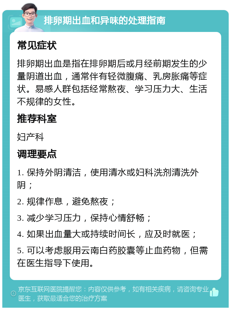 排卵期出血和异味的处理指南 常见症状 排卵期出血是指在排卵期后或月经前期发生的少量阴道出血，通常伴有轻微腹痛、乳房胀痛等症状。易感人群包括经常熬夜、学习压力大、生活不规律的女性。 推荐科室 妇产科 调理要点 1. 保持外阴清洁，使用清水或妇科洗剂清洗外阴； 2. 规律作息，避免熬夜； 3. 减少学习压力，保持心情舒畅； 4. 如果出血量大或持续时间长，应及时就医； 5. 可以考虑服用云南白药胶囊等止血药物，但需在医生指导下使用。